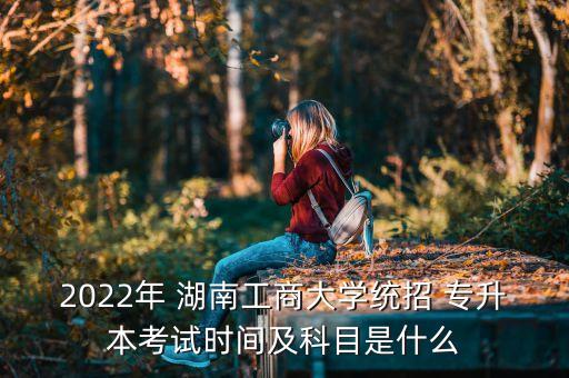 2022年 湖南工商大學(xué)統(tǒng)招 專升本考試時間及科目是什么