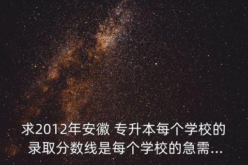 求2012年安徽 專升本每個學校的 錄取分數(shù)線是每個學校的急需...