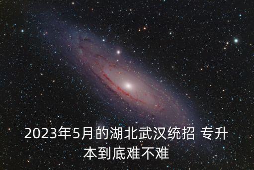 2023年5月的湖北武漢統(tǒng)招 專升本到底難不難