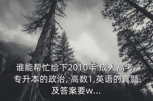 誰能幫忙給下2010年 成人高考 專升本的政治, 高數(shù)1,英語的真題及答案要w...