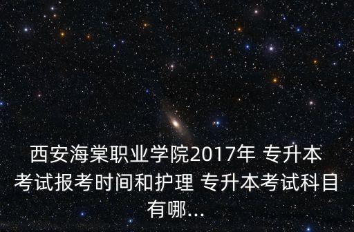 西安海棠職業(yè)學(xué)院2017年 專升本考試報考時間和護理 專升本考試科目有哪...