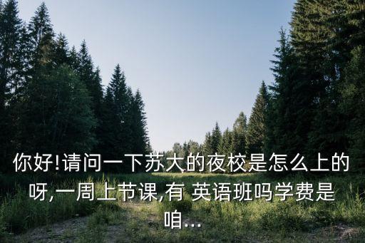 你好!請(qǐng)問一下蘇大的夜校是怎么上的呀,一周上節(jié)課,有 英語班嗎學(xué)費(fèi)是咱...