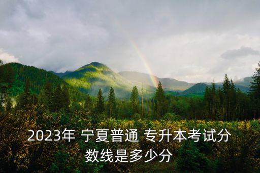 2023年 寧夏普通 專升本考試分?jǐn)?shù)線是多少分