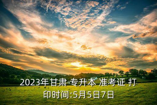 2023年甘肅 專升本 準考證 打印時間:5月5日7日