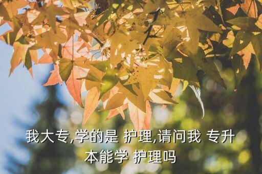 我大專,學(xué)的是 護(hù)理,請問我 專升本能學(xué) 護(hù)理嗎