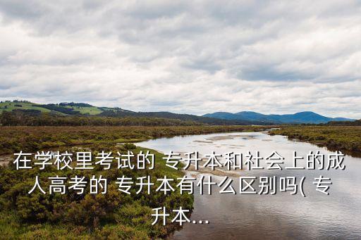 在學校里考試的 專升本和社會上的成人高考的 專升本有什么區(qū)別嗎( 專升本...